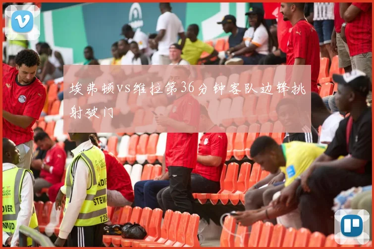 埃弗顿vs维拉第36分钟客队边锋挑射破门
