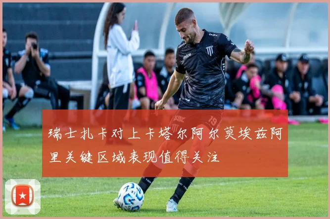 瑞士扎卡对上卡塔尔阿尔莫埃兹阿里关键区域表现值得关注