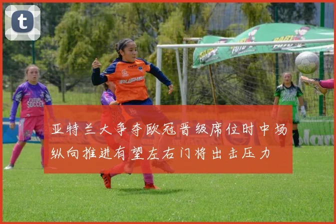 亚特兰大争夺欧冠晋级席位时中场纵向推进有望左右门将出击压力
