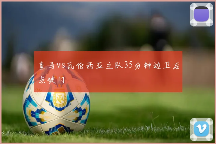 皇马vs瓦伦西亚主队35分钟边卫后点破门