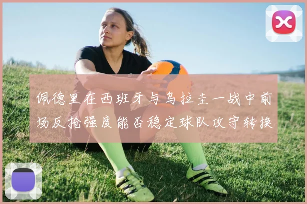 佩德里在西班牙与乌拉圭一战中前场反抢强度能否稳定球队攻守转换